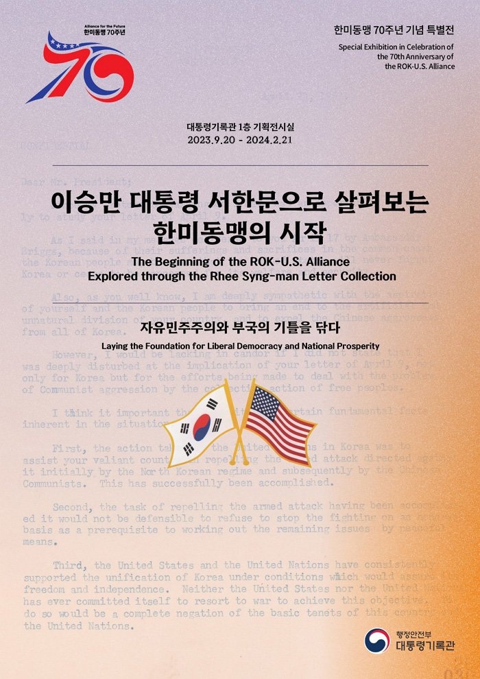 한미동맹 70주년 한미동맹 70주년 특별전 Special Exhibition in Celebration of the 70th Anniversary of the ROK-U.S. Alliance 대통령기록관 1층 기획전시실 2023.9.20 - 2023.12.20 이상만 대통령 서한문으로 살펴보는 한미동맹의 시작 The Beginning of the ROK-U.S. Alliance Explored through the Rhee Syng-man Letter Collection 자유민주주의와 부국의 기틀을 닦다 Laying the Foundation for Liberal Democracy and National Prosperity 행정안전부 대통령기록관