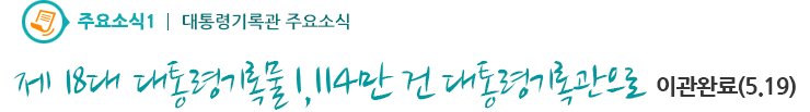 주요소식1 - 제18대 대통령기록물 1,114만 건 대통령기록관으로 이관 완료(5.19)