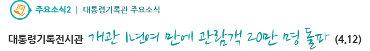 주요소식2 - 대통령기록전시관 개관 1년여 만에 관람객 20만 명 돌파(4.12)