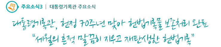 주요소식3 - 대통령기록관, 헌정 70주년 맞아 헌법기록물 보존처리 완료“세월의 흔적 말끔히 지우고 재탄생한 헌법기록”
