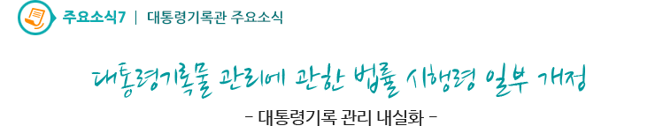 주요소식7 - 대통령기록물 관리에 관한 법률 시행령 일부 개정