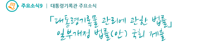주요소식9 - 「대통령기록물 관리에 관한 법률」 일부개정 법률(안) 국회 제출