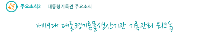 주요소식2 - 제19대 대통령기록물생산기관 기록관리 워크숍