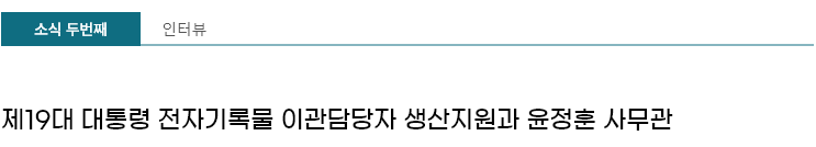 인터뷰 - 제19대 대통령 전자기록물 이관담당자 생산지원과 윤정훈 사무관