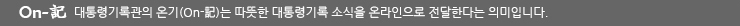 On-記 대통령기록관의 온기(On-記)는 따뜻한 대통령기록 소식을 온라인으로 전달한다는 의미입니다.