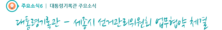 주요소식6 - 대통령기록관-세종시 선거관리위원회 업무협약 체결